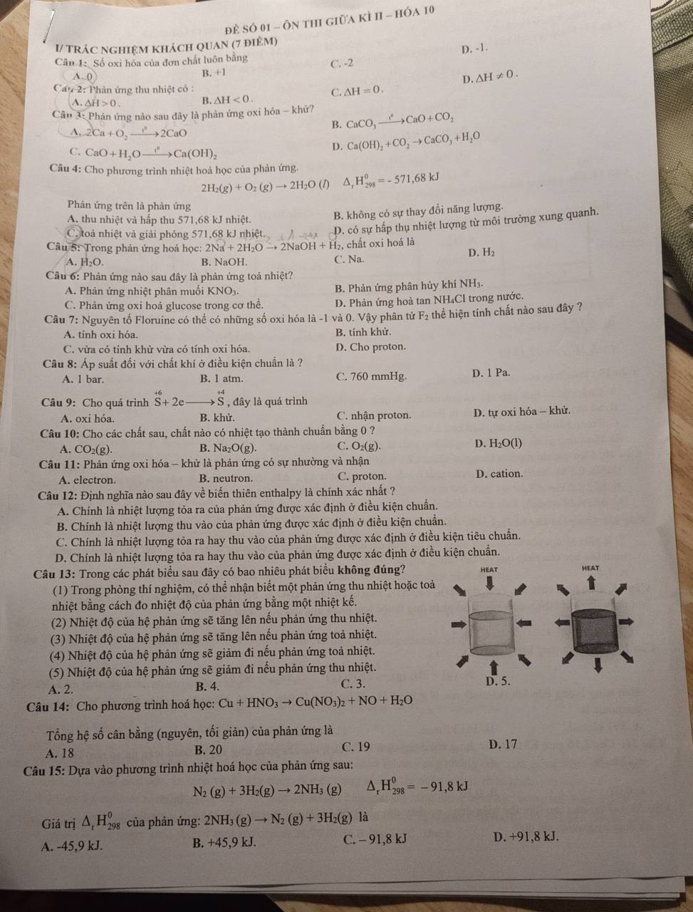 Đề Số 01 - ôn thi giữa kì h - hóa 10
I/ trác nghiệm khách quan (7 điệm)
Câu 1: Số oxi hóa của đơn chất luôn bằng D. -1.
B. +1 C. -2
A 0 D. △ H!= 0.
Can-2:1 hản ứng thu nhiệt có :
C. △ H=0.
A.△ H>0.
B. △ H<0.
Câu 3: Phản ứng nào sau đây là phản ứng oxi hóa - khử? CaCO_3xrightarrow I^nCaO+CO_2
B.
A. 2Ca+O_2to 2CaO
C. CaO+H_2Oxrightarrow I^nCa(OH)_2
D. Ca(OH)_2+CO_2to CaCO_3+H_2O
Câu 4: Cho phương trình nhiệt hoá học của phản ứng. H_(298)^0=-571,68kJ
2H_2(g)+O_2(g)to 2H_2O (1) △,
Phản ứng trên là phản ứng
A. thu nhiệt và hấp thu 571,68 kJ nhiệt.
B. không có sự thay đổi năng lượng.
C. toả nhiệt và giải phóng 571,68 kJ nhiệt D. có sự hấp thụ nhiệt lượng từ môi trường xung quanh.
Câu 5: Trong phản ứng hoá học: 2Na^(2+)+2H_2Oto 2NaOH+H_2 l, chất oxi hoá là
A. H_2O. B. NaOH. C. Na. D. H₂
Câu 6: Phản ứng nào sau đây là phản ứng toả nhiệt?
A. Phản ứng nhiệt phân muối KNO_3.
B. Phản ứng phân hủy khí NH₃,
C. Phản ứng oxi hoả glucose trong cơ thể. D. Phản ứng hoà tan NH₄Cl trong nước.
Câu 7: Nguyên tố Floruine có thể có những số oxi hóa là -1 và 0. Vậy phân từ F_2 thể hiện tính chất nào sau đây ?
A. tính oxi hóa. B. tính khử.
C. vừa có tính khử vừa có tính oxi hóa. D. Cho proton.
Câu 8: Áp suất đối với chất khí ở điều kiện chuẩn là ?
A. 1 bar. B. 1 atm. C. 760 mmHg. D. 1 Pa.
Câu 9: Cho quá trình S+2e _  .beginarrayr +4 S Sendarray , đây là quá trình
A. oxi hóa. B. khử. C. nhận proton. D. tự oxi hóa - khử.
Câu 10: Cho các chất sau, chất nào có nhiệt tạo thành chuẩn bằng 0 ?
A. CO_2(g) B. Na₂ O(g). C. O_2(g). D. H₂O(l)
Câu 11: Phản ứng oxi hóa - khử là phản ứng có sự nhường và nhận
A. electron. B. neutron. C. proton. D. cation.
Câu 12: Định nghĩa nào sau đây về biến thiên enthalpy là chính xác nhất ?
A. Chính là nhiệt lượng tỏa ra của phản ứng được xác định ở điều kiện chuẩn.
B. Chính là nhiệt lượng thu vào của phản ứng được xác định ở điều kiện chuẩn.
C. Chính là nhiệt lượng tỏa ra hay thu vào của phản ứng được xác định ở điều kiện tiêu chuẩn.
D. Chính là nhiệt lượng tỏa ra hay thu vào của phản ứng được xác định ở điều kiện chuẩn.
Câu 13: Trong các phát biểu sau đây có bao nhiêu phát biểu không đúng? HEAT HEAT
(1) Trong phòng thí nghiệm, có thể nhận biểt một phản ứng thu nhiệt hoặc toả
nhiệt bằng cách đo nhiệt độ của phản ứng bằng một nhiệt kế.
(2) Nhiệt độ của hệ phản ứng sẽ tăng lên nếu phản ứng thu nhiệt.
(3) Nhiệt độ của hệ phản ứng sẽ tăng lên nếu phản ứng toả nhiệt.
(4) Nhiệt độ của hệ phản ứng sẽ giảm đi nếu phản ứng toả nhiệt.
(5) Nhiệt độ của hệ phản ứng sẽ giảm đi nếu phản ứng thu nhiệt.
A. 2. B. 4. C. 3. D. 5.
Câu 14: Cho phương trình hoá học: Cu+HNO_3to Cu(NO_3)_2+NO+H_2O
Tổng hệ số cân bằng (nguyên, tối giản) của phản ứng là
A. 18 B. 20 C. 19 D. 17
Câu 15: Dựa vào phương trình nhiệt hoá học của phản ứng sau:
N_2(g)+3H_2(g)to 2NH_3 (g) △ _rH_(298)^0=-91,8kJ
Giá trị △ _rH_(298)^o của phản ứng: 2NH_3(g)to N_2(g)+3H_2(g)la
A. -45,9 kJ. B. +45,9 kJ. C. - 91,8 kJ D. +91,8 kJ.