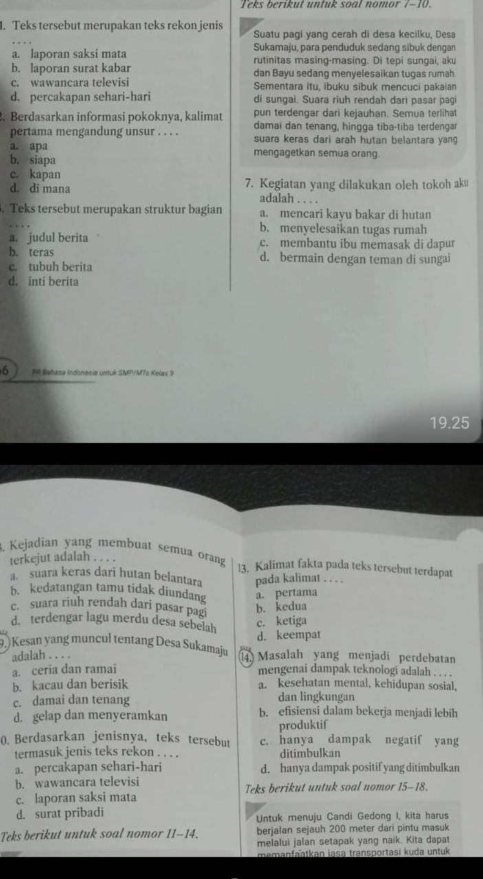 Teks berikut untuk soal nomor 7-10.
1. Teks tersebut merupakan teks rekon jenis Suatu pagi yang cerah di desa kecilku, Desa
Sukamaju, para penduduk sedang sibuk dengan
a. laporan saksi mata rutinitas masing-masing. Di tepi sungai, aku
b. laporan surat kabar dan Bayu sedang menyelesaikan tugas rumah
c. wawancara televisi Sementara itu, ibuku sibuk mencuci pakaian
d. percakapan sehari-hari di sungai. Suara riuh rendah dari pasar pagi
2. Berdasarkan informasi pokoknya, kalimat pun terdengar dari kejauhan. Semua terlihat
damai dan tenang, hingga tiba-tiba terdengar
pertama mengandung unsur . . . . suara keras dari arah hutan belantara yang
a. apa mengagetkan semua orang.
b. siapa
c. kapan
d. di mana 7. Kegiatan yang dilakukan oleh tokoh aku
adalah . . . .
. Teks tersebut merupakan struktur bagian a. mencari kayu bakar di hutan
b. menyelesaikan tugas rumah
a. judul berita c. membantu ibu memasak di dapur
b. teras d. bermain dengan teman di sungai
c. tubuh berita
d. inti berita
6 PR Bahasa indonesia untuk SMP/MTs Kelas 9
19.25
3. Kejadian yang membuat semua orang l3. Kalimat fakta pada teks tersebut terdapat
terkejut adalah . . . .
a. suara keras dari hutan belantara pada kalimat . . . .
b. kedatangan tamu tidak diundang a. pertama
c. suara riuh rendah dari pasar pagi
b. kedua
d. terdengar lagu merdu desa sebelah
c. ketiga
d. keempat
9.) Kesan yang muncul tentang Desa Sukamaju 1 Masalah yang menjadi perdebatan
adalah . . . .
a. ceria dan ramai mengenai dampak teknologi adalah . . . .
b. kacau dan berisik a. kesehatan mental, kehidupan sosial,
c. damai dan tenang dan lingkungan
d. gelap dan menyeramkan b. efisiensi dalam bekerja menjadi lebih
produktif
0. Berdasarkan jenisnya, teks tersebut c. hanya dampak negatif yang
termasuk jenis teks rekon . . . . ditimbulkan
a. percakapan sehari-hari d. hanya dampak positif yang ditimbulkan
b. wawancara televisi
Teks berikut untuk soal nomor 15-18.
c. laporan saksi mata
d. surat pribadi
Untuk menuju Candi Gedong I, kita harus
Teks berikut untuk soal nomor 11-14. berjalan sejauh 200 meter dari pintu masuk
melalui jalan setapak yang naik. Kita dapat
memanfaatkan jasa transportasi kuda untuk