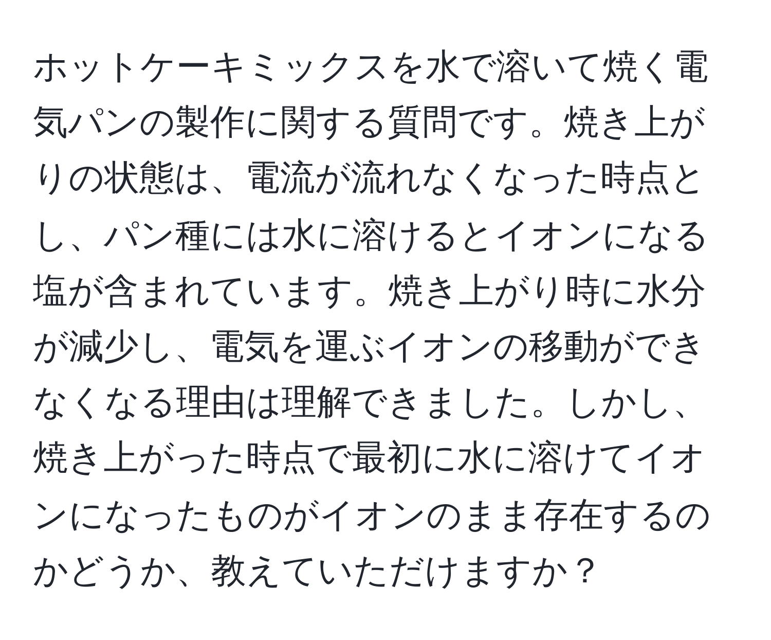 ホットケーキミックスを水で溶いて焼く電気パンの製作に関する質問です。焼き上がりの状態は、電流が流れなくなった時点とし、パン種には水に溶けるとイオンになる塩が含まれています。焼き上がり時に水分が減少し、電気を運ぶイオンの移動ができなくなる理由は理解できました。しかし、焼き上がった時点で最初に水に溶けてイオンになったものがイオンのまま存在するのかどうか、教えていただけますか？