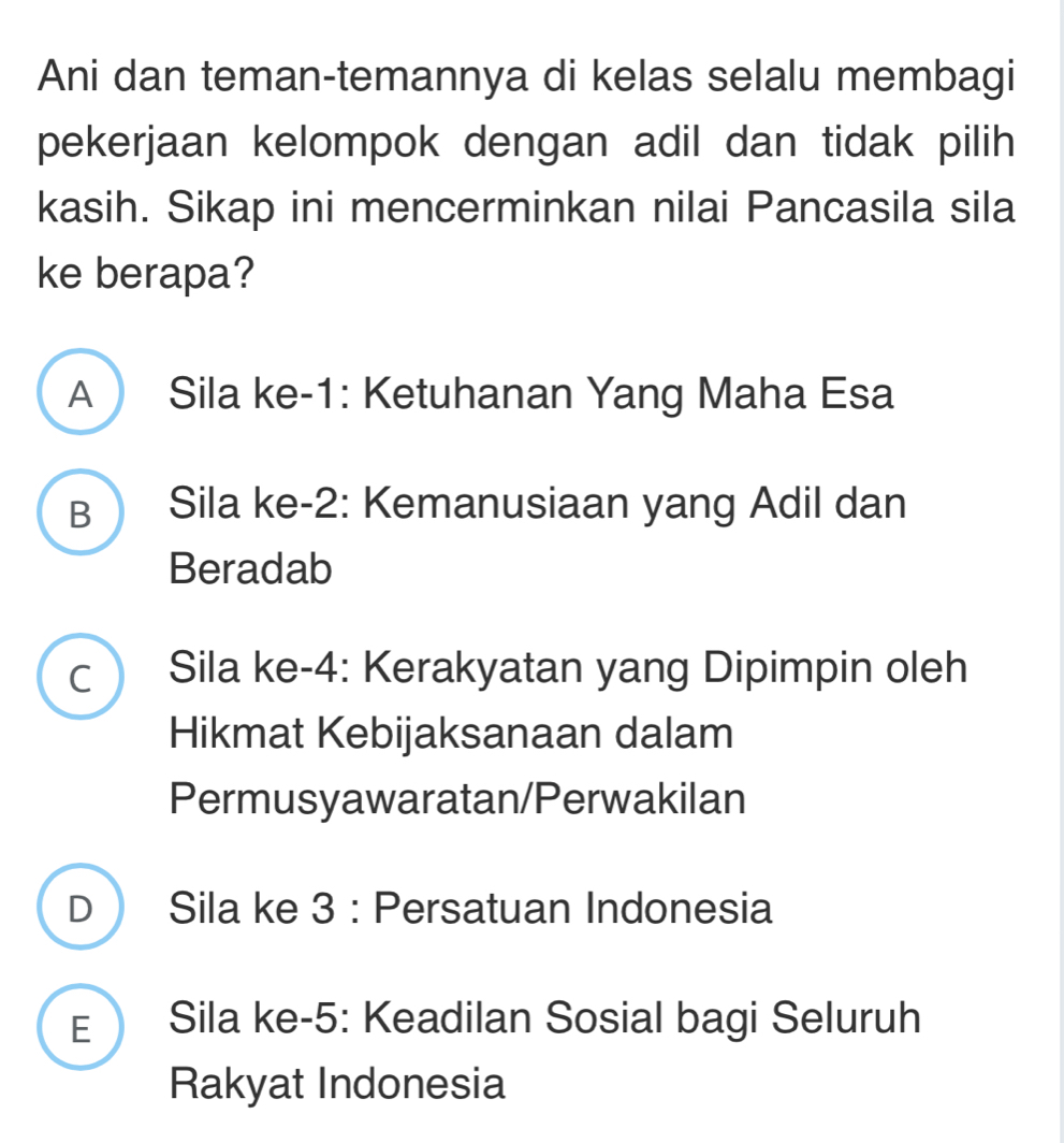 Ani dan teman-temannya di kelas selalu membagi
pekerjaan kelompok dengan adil dan tidak pilih
kasih. Sikap ini mencerminkan nilai Pancasila sila
ke berapa?
A Sila ke -1 : Ketuhanan Yang Maha Esa
B  Sila ke -2 : Kemanusiaan yang Adil dan
Beradab
C ) Sila ke -4 : Kerakyatan yang Dipimpin oleh
Hikmat Kebijaksanaan dalam
Permusyawaratan/Perwakilan
D  Sila ke 3 : Persatuan Indonesia
E Sila ke -5 : Keadilan Sosial bagi Seluruh
Rakyat Indonesia