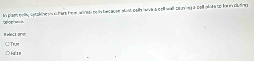 In plant cells, cytokinesis differs from animal cells because plant cells have a cell wall causing a cell plate to form during
telophase.
Select one:
True
False