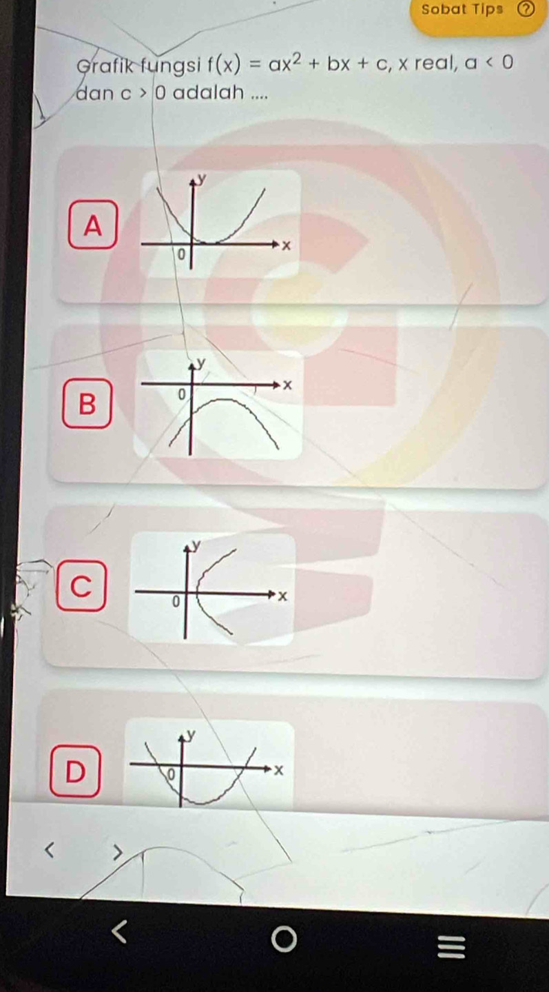 Sobat Tips
Grafik fungsi f(x)=ax^2+bx+c , x real, a<0</tex> 
dan c>0 adalah ....
A
y
x
B
0
y
C
0
x
D