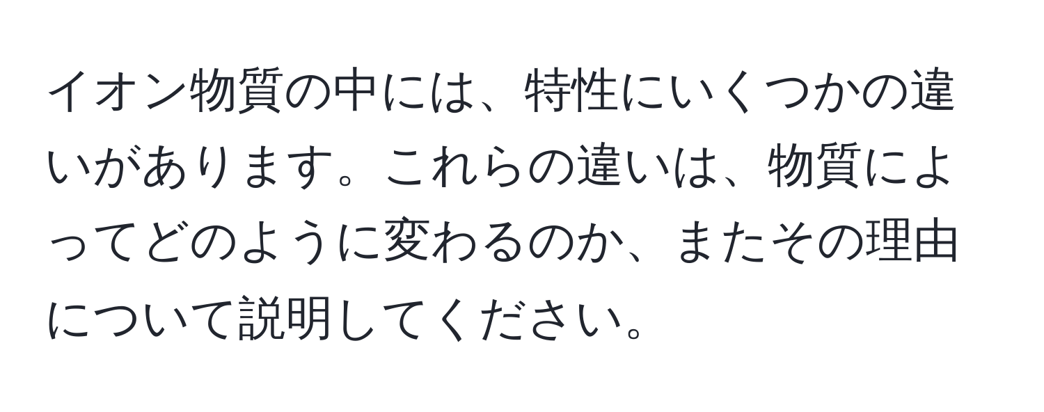 イオン物質の中には、特性にいくつかの違いがあります。これらの違いは、物質によってどのように変わるのか、またその理由について説明してください。