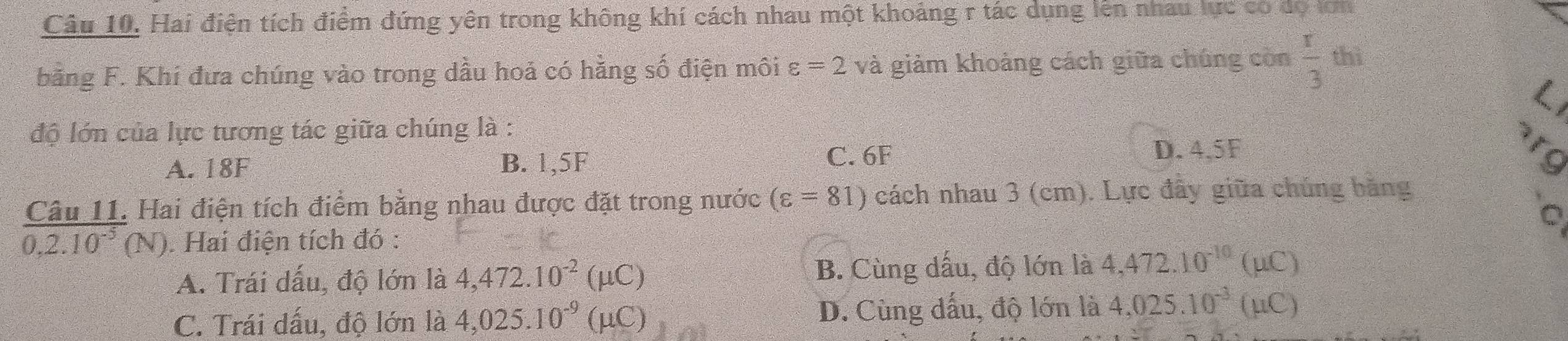 Hai điện tích điểm đứng yên trong không khí cách nhau một khoảng r tác dụng lên nhau lực có dọ lớn
bằng F. Khí đưa chúng vào trong dầu hoả có hằng số điện môi varepsilon =2v à giảm khoảng cách giữa chúng còn  r/3  thì
độ lớn của lực tương tác giữa chúng là :
C. 6F D. 4,5F
A. 18F B. 1,5F 'o
Câu 11. Hai điện tích điểm bằng nhau được đặt trong nước (varepsilon =81) cách nhau 3 (cm). Lực đầy giữa chúng bằng
。
overline 0,2.10^(-5) (N). Hai điện tích đó :
A. Trái dấu, độ lớn là 4,472.10^(-2)(mu C) B. Cùng dấu, độ lớn là 4,472.10^(-10)(mu C)
C. Trái dấu, độ lớn là 4,025.10^(-9)(mu C) D. Cùng dấu, độ lớn là 4,025.10^(-3)(mu C)