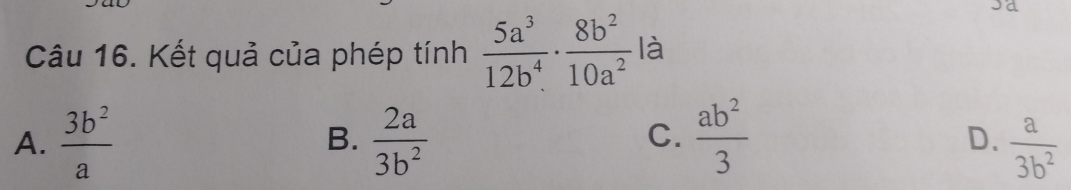 a
Câu 16. Kết quả của phép tính  5a^3/12b^4 ·  8b^2/10a^2  là
A.  3b^2/a   2a/3b^2   ab^2/3 
B.
C.
D、  a/3b^2 