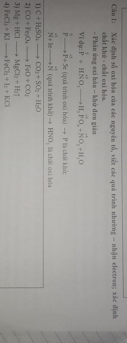 Xác định số oxi hóa của các nguyên tố, viết các quá trình nhường - nhận electron; xác định 
chất khử - chất oxi hóa. 
- Phản ứng oxi hóa - khử đơn giản 
Ví dụ: P^0+HNO_3to H_3P^(+5)O_4+N^(+4)O_2+H_2O
beginarrayr 0 Pto P+5eendarray (quá trình oxi hóa )to P * là chất khủ;
beginarrayr +5 N+1eto Nendarray beginarrayr +4 to Nendarray (qu rinhkhir)to HNO_3 là chất oxi hóa 
1) C+H_2SO_4to CO_2+SO_2+H_2O
2) CO+Fe_3O_4to FeO+CO_2
3) Mg+HClto MgCl_2+H_2uparrow
4) FeCl_3+KIto FeCl_2+I_2+KCl