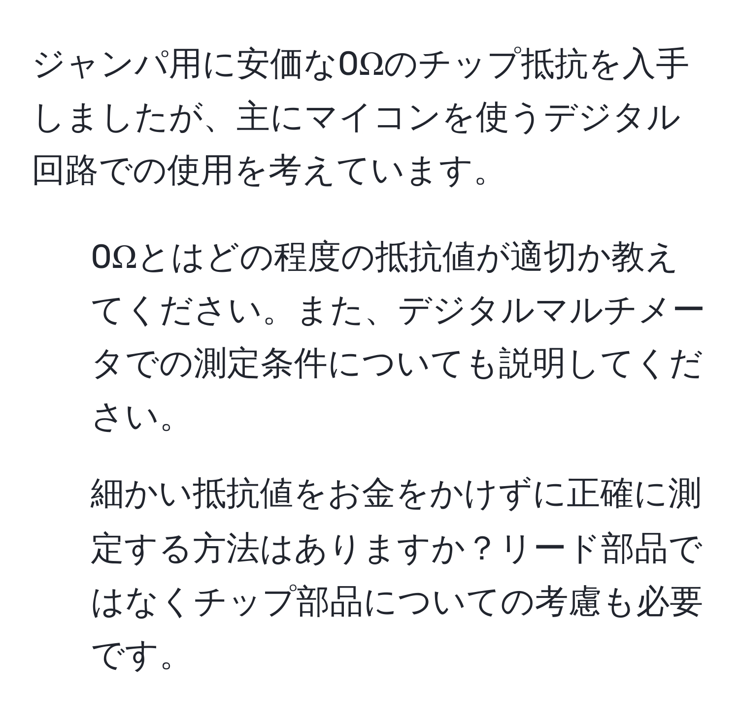 ジャンパ用に安価な0Ωのチップ抵抗を入手しましたが、主にマイコンを使うデジタル回路での使用を考えています。  
1. 0Ωとはどの程度の抵抗値が適切か教えてください。また、デジタルマルチメータでの測定条件についても説明してください。  
2. 細かい抵抗値をお金をかけずに正確に測定する方法はありますか？リード部品ではなくチップ部品についての考慮も必要です。