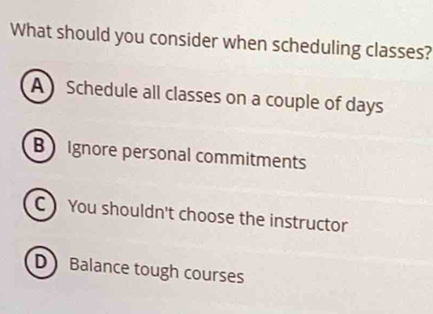 What should you consider when scheduling classes?
A Schedule all classes on a couple of days
B Ignore personal commitments
CYou shouldn't choose the instructor
D Balance tough courses