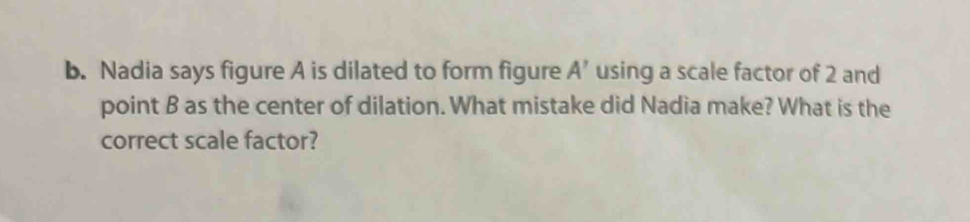 Nadia says figure A is dilated to form figure A' using a scale factor of 2 and 
point B as the center of dilation. What mistake did Nadia make? What is the 
correct scale factor?