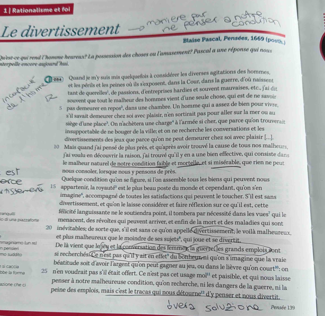 Rationalisme et foi
n     
Le divertissement
Blaise Pascal, Pensées, 1669 (posth.)
Qu'est-ce qui rend l'homme heureux? La possession des choses ou l'amusement? Pascal a une réponse qui nous
nterpelle encore aujourd'hui.
054 Quand je m'y suis mis quelquefois à considérer les diverses agitations des hommes,
et les périls et les peines où ils s'exposent, dans la Cour, dans la guerre, d'où naissent
tant de querelles', de passions, d'entreprises hardies et souvent mauvaises, etc., j’ai dit
souvent que tout le malheur des hommes vient d'une seule chose, qui est de ne savoir
5 pas demeurer en repos², dans une chambre. Un homme qui a assez de bien pour vivre,
s’il savait demeurer chez soi avec plaisir, n’en sortirait pas pour aller sur la mer ou au
siège d'une place. On n'achètera une charge* à l'armée si cher, que parce qu'on trouverait
insupportable de ne bouger de la ville; et on ne recherche les conversations et les
divertissements des jeux que parce qu’on ne peut demeurer chez soi avec plaisir [...].
10 Mais quand j'ai pensé de plus près, et qu'après avoir trouvé la cause de tous nos malheurs,
j'ai voulu en découvrir la raison, j'ai trouvé qu’il y en a une bien effective, qui consiste dans
le malheur naturel de notre condition faible et mortelle, et si misérable, que rien ne peut
nous consoler, lorsque nous y pensons de près.
Quelque condition qu’on se figure, si l’on assemble tous les biens qui peuvent nous
15 appartenir, la royauté⁵ est le plus beau poste du monde et cependant, qu’on s’en
imagineé, accompagné de toutes les satisfactions qui peuvent le toucher. S’il est sans
divertissement, et qu’on le laisse considérer et faire réflexion sur ce qu'il est, cette
tranquilli félicité languissante ne le soutiendra point, il tombera par nécessité dans les vues⁷ qui le
io di una píazzaforte menacent, des révoltes qui peuvent arriver, et enfin de la mort et des maladies qui sont
20 inévitables; de sorte que, s’il est sans ce qu’on appelle divertissement, le voilà malheureux,
et plus malheureux que le moindre de ses sujets°, qui joue et se divertit.
nmaginiamo (un re) De là vient que le jeu et la conversation des femmes, la guerre, les grands emplois sont
in pensieri
mo suddito si recherchés. Ce n'est pas qu'il y ait en effet’ du bonheur, ni qu'on s’imagine que la vraie
béatitude soit d’avoir l’argent qu'on peut gagner au jeu, ou dans le lièvre qu’on court'é: on
e sì caccia
bbe la forma 25 n'en voudrait pas s’il était offert. Ce n'est pas cet usage mo 1^(11) et paisible, et qui nous laisse
azione che ci
penser à notre malheureuse condition, qu’on recherche, ni les dangers de la guerre, ni la
peine des emplois, mais c'est le tracas qui nous détourne'² d’y penser et nous divertit.
Pensée 139