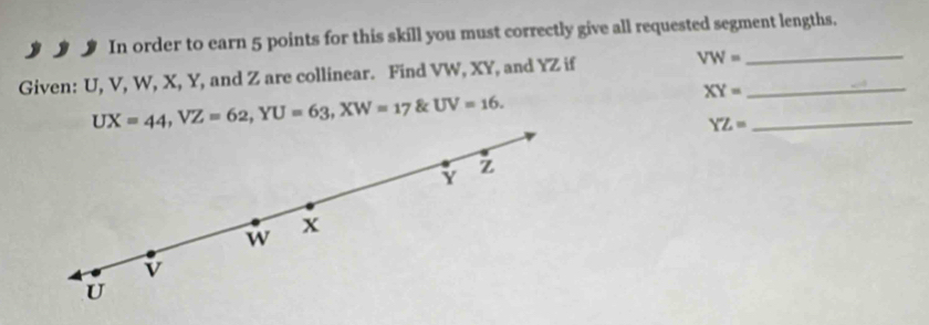 In order to earn 5 points for this skill you must correctly give all requested segment lengths.
Given: U, V, W, X, Y, and Z are collinear. Find VW, XY, and YZ if VW= __
UX=44, VZ=62, YU=63, XW=17 & UV=16. XY= _
YZ=
Y Z
w x
v
U