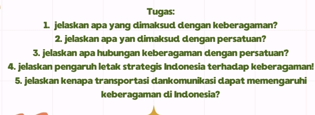 Tugas: 
1. jelaskan apa yang dimaksud dengan keberagaman? 
2. jelaskan apa yan dimaksud dengan persatuan? 
3. jelaskan apa hubungan keberagaman dengan persatuan? 
4. jelaskan pengaruh letak strategis Indonesia terhadap keberagaman! 
5. jelaskan kenapa transportasi dankomunikasi dapat memengaruhi 
keberagaman di Indonesia?