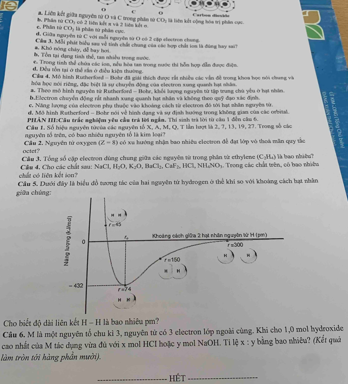 Carbon dioxide
a. Liên kết giữa nguyên tử O và C trong phân tử CO_2 là liên kết cộng hóa trị phân cực.
b. Phân tử CO_2 có 2 liên kết π và 2 liên kết σ.
c. Phân tử CO_2 là phân tử phân cực.
d. Giữa nguyên từ C với mỗi nguyên từ O có 2 cặp electron chung.
Câu 3. Mỗi phát biểu sau về tính chất chung của các hợp chất ion là đúng hay sai?
a. Khó nóng chảy, dễ bay hơi.
b. Tồn tại dạng tinh thể, tan nhiều trong nước.
c. Trong tinh thể chứa các ion, nếu hòa tan trong nước thì hỗn hợp dẫn được điện.
d. Đều tồn tại ở thể rắn ở điều kiện thường.
Câu 4. Mô hình Rutherford - Bohr đã giải thích được rất nhiều các vấn đề trong khoa học nói chung và
hóa học nói riêng, đặc biệt là sự chuyển động của electron xung quanh hạt nhân.
a. Theo mô hình nguyên tử Rutherford - Bohr, khối lượng nguyên tử tập trung chủ yếu ở hạt nhân.
b.Electron chuyển động rất nhanh xung quanh hạt nhân và không theo quỹ đạo xác định.
c. Năng lượng của electron phụ thuộc vào khoảng cách từ electron đó tới hạt nhân nguyên tử.
PHÀN III:Câu trắc nghiệm yêu cầu trã lời ngắn. Thí sinh trả lời từ câu 1 đến câu 6. E  à
d. Mô hình Rutherford - Bohr nói về hình dạng và sự định hướng trong không gian của các orbital.
Câu 1. Số hiệu nguyên tửcủa các nguyên tố X, A, M, Q, T lần lượt là 2, 7, 13, 19, 27. Trong số các
nguyên tố trên, có bao nhiêu nguyên tố là kim loại?
Câu 2. Nguyên tử oxygen (Z=8) có xu hướng nhận bao nhiêu electron để đạt lớp vỏ thoả mãn quy tắc
octet?
Câu 3. Tổng số cặp electron dùng chung giữa các nguyên tử trong phân tử ethylene (C_2H_4) là bao nhiêu?
Câu 4. Cho các chất sau: NaCl,H_2O,K_2O,BaCl_2,CaF_2,HCl,NH_4NO_3. Trong các chất trên, có bao nhiêu
chất có liên kết ion?
Câu 5. Dưới đây là biểu đồ tương tác của hai nguyên tử hydrogen ở thể khí so với khoảng cách hạt nhân
giữa chún
Cho biết độ dài liên kết H - H là bao nhiêu pm?
Câu 6. M là một nguyên tố chu kì 3, nguyên tử có 3 electron lớp ngoài cùng. Khi cho 1,0 mol hydroxide
cao nhất của M tác dụng vừa đủ với x mol HCI hoặc y mol NaOH. Tỉ lệ x : y bằng bao nhiêu? (Kết quả
làm tròn tới hàng phần mười).
_HÉT_