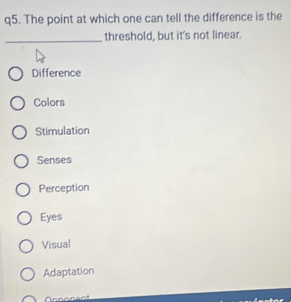 The point at which one can tell the difference is the
_threshold, but it's not linear.
Difference
Colors
Stimulation
Senses
Perception
Eyes
Visual
Adaptation