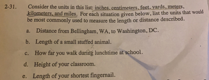 2-31. Consider the units in this list: inches. centimeters feet. yards, meters,
kilometers, and miles. For each situation given below, list the units that would
be most commonly used to measure the length or distance described.
a. Distance from Bellingham, WA, to Washington, DC.
b. Length of a small stuffed animal.
c. How far you walk during lunchtime at school.
d. Height of your classroom..
e. Length of your shortest fingernail..