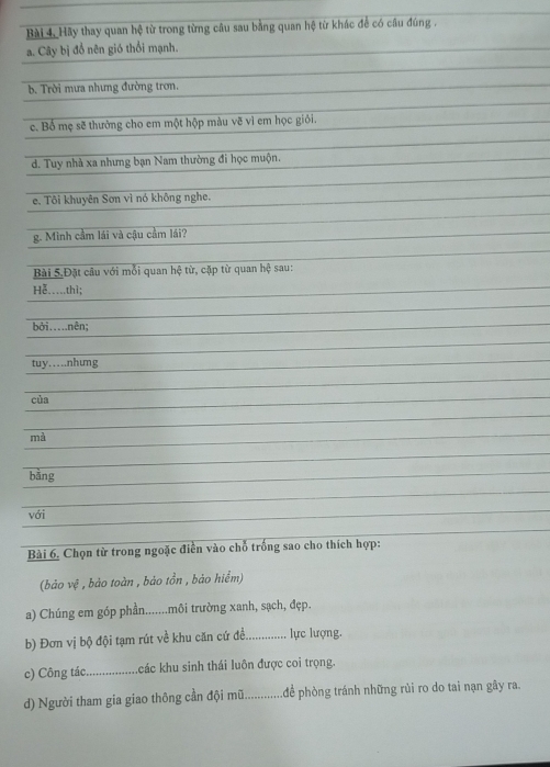 Bài 4, Hãy thay quan hệ từ trong từng câu sau bằng quan hệ từ khác để có câu đúng . 
a. Cây bị đồ nên gió thổi mạnh. 
b. Trời mưa nhưng đường trơn. 
c. Bố mẹ sẽ thưởng cho em một hộp màu vẽ vì em học giỏi. 
d. Tuy nhà xa nhưng bạn Nam thường đi học muộn. 
e. Tôi khuyên Sơn vì nó không nghe. 
g. Mình cầm lái và cậu cầm lái? 
Bài 5,Đặt câu với mỗi quan hệ từ, cặp từ quan hệ sau: 
He._...thì; 
bởi….nên; 
tuy…nhung 
cùa 
mà 
bàng 
với 
Bài 6. Chọn từ trong ngoặc điền vào chỗ trống sao cho thích hợp: 
(bảo vệ , bảo toàn , bảo tồn , bảo hiểm) 
a) Chúng em góp phần.......môi trường xanh, sạch, đẹp. 
b) Đơn vị bộ đội tạm rút về khu căn cứ đề._ lực lượng. 
c) Công tác_ khác khu sinh thái luôn được coi trọng. 
d) Người tham gia giao thông cần đội mũ._ để phòng tránh những rủi ro do tai nạn gây ra.