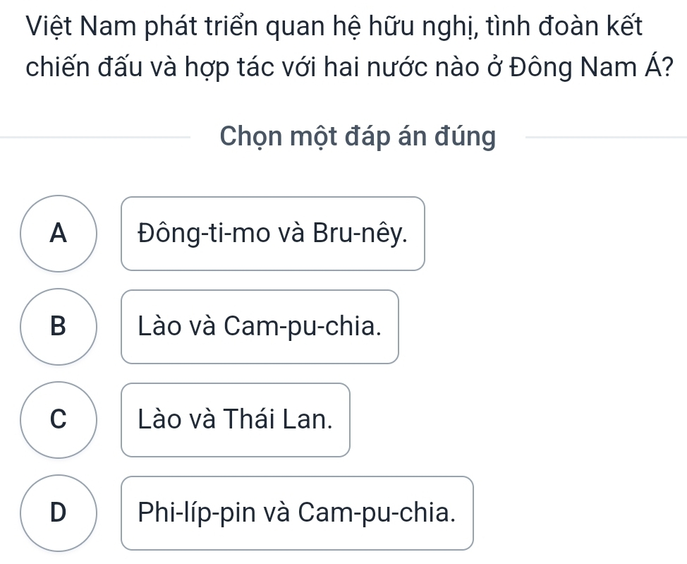 Việt Nam phát triển quan hệ hữu nghị, tình đoàn kết
chiến đấu và hợp tác với hai nước nào ở Đông Nam Á?
Chọn một đáp án đúng
A Đông-ti-mo và Bru-nêy.
B Lào và Cam-pu-chia.
C Lào và Thái Lan.
D Phi-líp-pin và Cam-pu-chia.