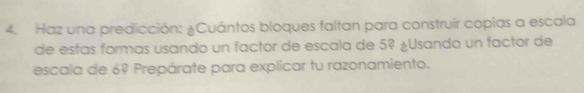 Haz una predicción: ¿Cuántos bloques faltan para construir copias a escala 
de estas formas usando un factor de escala de 5º ¿Usando un factor de 
escala de 6º Prepárate para explicar tu razonamiento.