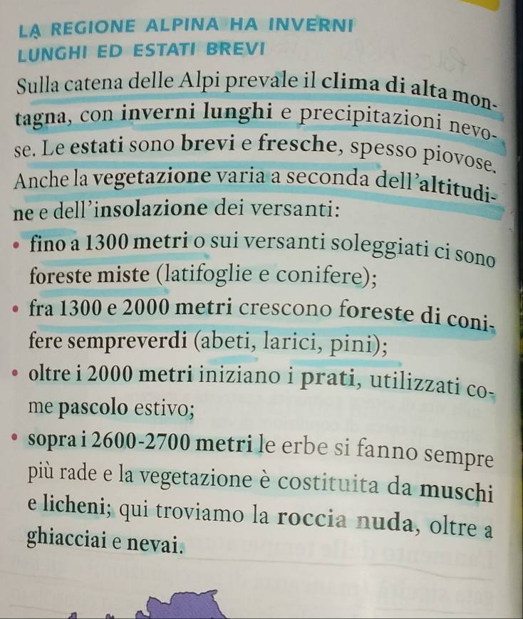 LA REGIONE ALPINA HA INVERNI 
LUNGHI ED ESTATI BREVI 
Sulla catena delle Alpi prevale il clima di alta mon- 
tagna, con inverni lunghi e precipitazioni nevo- 
se. Le estati sono brevi e fresche, spesso piovose. 
Anche la vegetazione varia a seconda dell’altitudi 
ne e dell’insolazione dei versanti: 
fino a 1300 metri o sui versanti soleggiati ci sono 
foreste miste (latifoglie e conifere); 
fra 1300 e 2000 metri crescono foreste di coni 
fere sempreverdi (abeti, larici, pini); 
oltre i 2000 metri iniziano i prati, utilizzati co- 
me pascolo estivo; 
sopra i 2600 - 2700 metri le erbe si fanno sempre 
più rade e la vegetazione è costituita da muschi 
e licheni; qui troviamo la roccia nuda, oltre a 
ghiacciai e nevai.