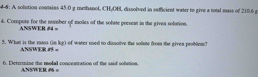 4-6: A solution contains 45.0 g methanol, CH_3OH , dissolved in sufficient water to give a total mass of 210.6 g
4. Compute for the number qf moles of the solute present in the given solution. 
ANSWER # 4=
5. What is the mass (in kg) of water used to dissolve the solute from the given problem? 
ANSWER # 5=
6. Determine the molal concentration of the said solution. 
ANSWER # 6=