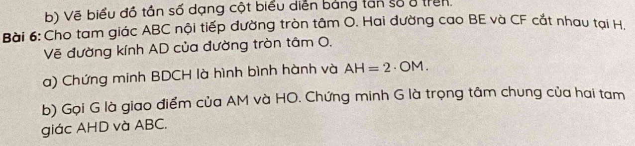 Vẽ biểu đồ tần số dạng cột biểu diễn bảng tan số ở trên. 
Bài 6: Cho tam giác ABC nội tiếp đường tròn tâm O. Hai đường cao BE và CF cắt nhau tại H. 
Vẽ đường kính AD của đường tròn tâm O, 
a) Chứng minh BDCH là hình bình hành và AH=2· OM. 
b) Gọi G là giao điểm của AM và HO. Chứng minh G là trọng tâm chung của hai tam 
giác AHD và ABC.