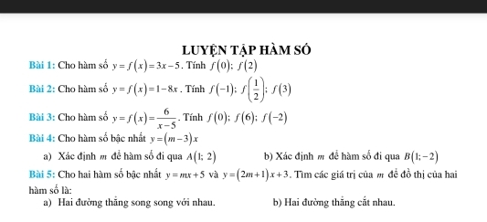 luyện tập hàm sở 
Bài 1: Cho hàm sở y=f(x)=3x-5. Tính f(0):f(2)
Bài 2: Cho hàm số y=f(x)=1-8x. Tính f(-1); f( 1/2 ); f(3)
Bài 3: Cho hàm số y=f(x)= 6/x-5 . Tính f(0); f(6); f(-2)
Bài 4: Cho hàm số bậc nhất y=(m-3)x
a) Xác định m đề hàm số đi qua A(1;2) b) Xác định m đề hàm số đi qua B(1;-2)
Bài 5: Cho hai hàm số bậc nhất y=mx+5 và y=(2m+1)x+3. Tìm các giá trị của m đề đồ thị của hai 
hàm số là: 
a) Hai đường thẳng song song với nhau. b) Hai đường thắng cắt nhau.