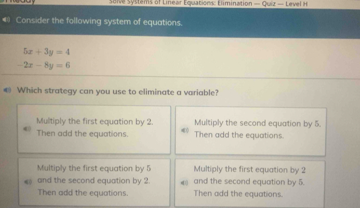 caay Solve Systems of Linear Equations: Elimination — Quiz — Level H
( Consider the following system of equations.
5x+3y=4
-2x-8y=6
⑩ Which strategy can you use to eliminate a variable?
Multiply the first equation by 2. Multiply the second equation by 5.
Then add the equations. Then add the equations.
Multiply the first equation by 5 Multiply the first equation by 2
and the second equation by 2. and the second equation by 5.
Then add the equations. Then add the equations.