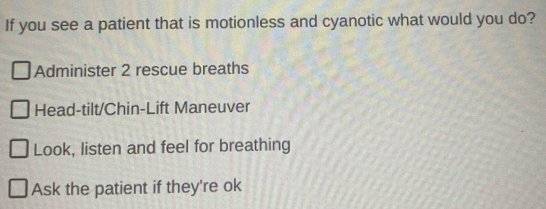 If you see a patient that is motionless and cyanotic what would you do?
Administer 2 rescue breaths
Head-tilt/Chin-Lift Maneuver
Look, listen and feel for breathing
Ask the patient if they're ok