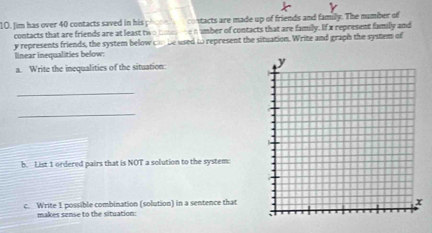 Jim has over 40 contacts saved in his phone h e contacts are made up of friends and family. The number of 
contacts that are friends are at least two times ore n umber of contacts that are family. If x represent family and
y represents friends, the system below can be used to represent the situation. Write and graph the system of 
linear inequalities below: 
a. Write the inequalities of the situation: 
_ 
_ 
b. List 1 ordered pairs that is NOT a solution to the system: 
c. Write 1 possible combination (solution) in a sentence that 
makes sense to the situation: