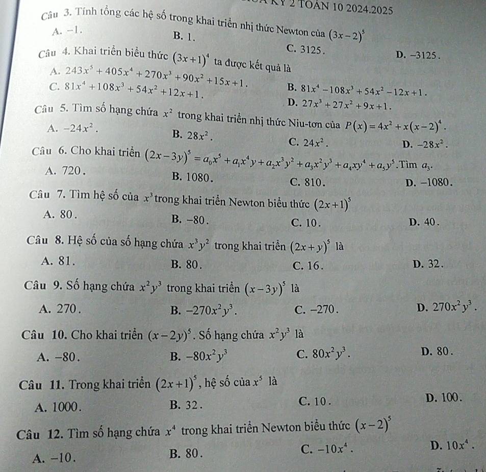 TRy 2 toán 10 2024.2025
Câu 3. Tính tổng các hệ số trong khai triển nhị thức Newton của (3x-2)^5
A. -1.
B. 1. C. 3125 .
D. -3125 .
Câu 4. Khai triển biểu thức (3x+1)^4 ta được kết quả là
A. 243x^5+405x^4+270x^3+90x^2+15x+1. B.
C. 81x^4+108x^3+54x^2+12x+1. 81x^4-108x^3+54x^2-12x+1.
D. 27x^3+27x^2+9x+1.
Câu 5. Tìm số hạng chứa x^2 trong khai triển nhị thức Niu-tơn của P(x)=4x^2+x(x-2)^4.
A. -24x^2.
B. 28x^2.
C. 24x^2. D. -28x^2.
Câu 6. Cho khai triển (2x-3y)^5=a_0x^5+a_1x^4y+a_2x^3y^2+a_3x^2y^3+a_4xy^4+a_5y^5.Tìm a_3.
A. 720 . B. 1080. C. 810.
D. -1080.
Câu 7. Tìm hệ số của x^3 trong khai triển Newton biểu thức (2x+1)^5
A. 80 . B. -80 . C. 10 . D. 40 .
Câu 8. Hệ số của số hạng chứa x^3y^2 trong khai triển (2x+y)^5 là
A. 81. B. 80 . C. 16 . D. 32 .
Câu 9. Số hạng chứa x^2y^3 trong khai triền (x-3y)^5 là
A. 270 . B. -270x^2y^3. C. -270 .
D. 270x^2y^3.
Câu 10. Cho khai triển (x-2y)^5. Số hạng chứa x^2y^3 là
A. -80 . B. -80x^2y^3 C. 80x^2y^3. D. 80 .
Câu 11. Trong khai triển (2x+1)^5 , hệ cwidehat n của x^5 là
A. 1000. B. 32 . C. 10 . D. 100.
Câu 12. Tìm số hạng chứa x^4 trong khai triển Newton biểu thức (x-2)^5
A. −10. B. 80 . C. -10x^4. D. 10x^4.