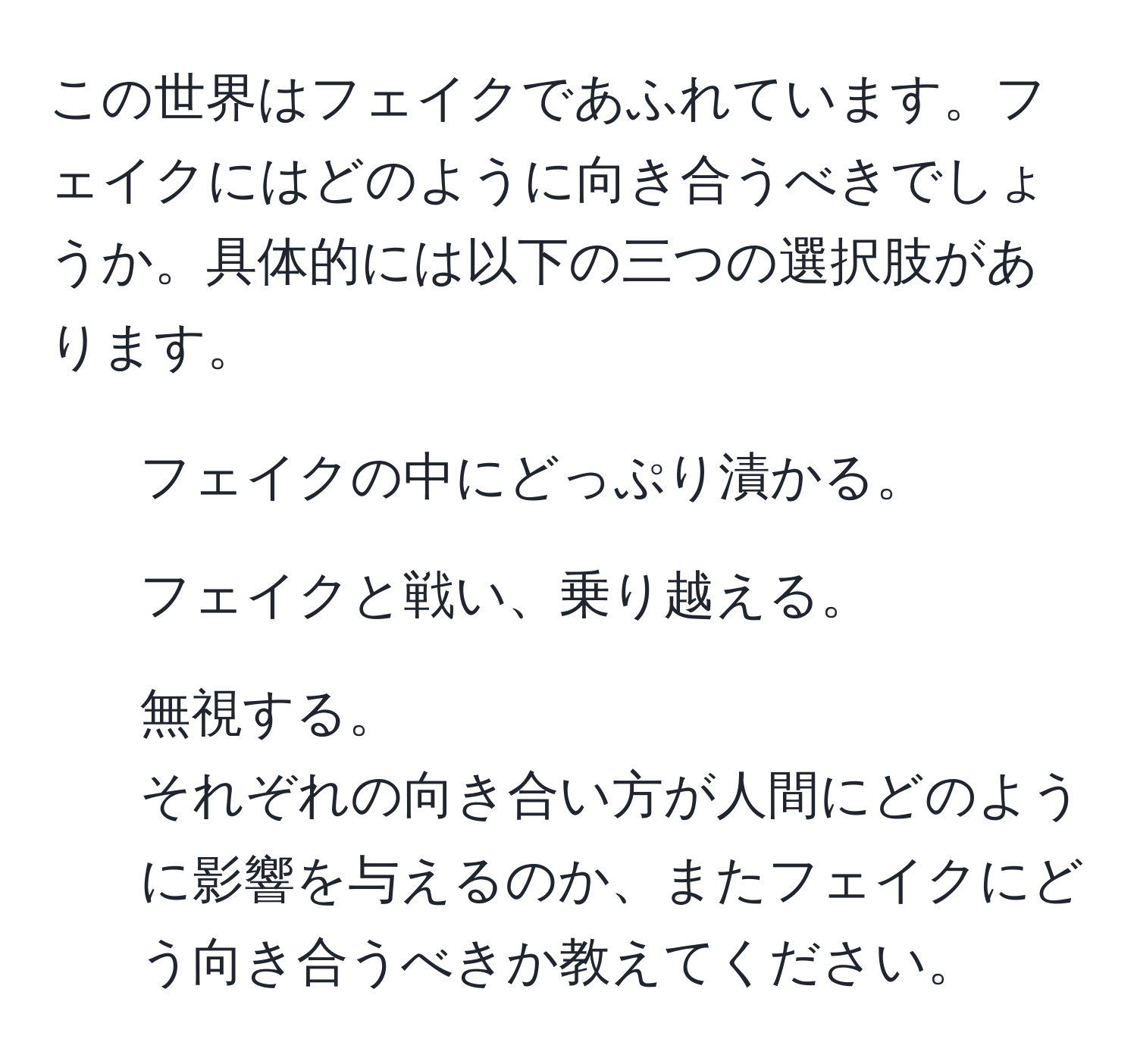 この世界はフェイクであふれています。フェイクにはどのように向き合うべきでしょうか。具体的には以下の三つの選択肢があります。  
1. フェイクの中にどっぷり漬かる。  
2. フェイクと戦い、乗り越える。  
3. 無視する。  
それぞれの向き合い方が人間にどのように影響を与えるのか、またフェイクにどう向き合うべきか教えてください。