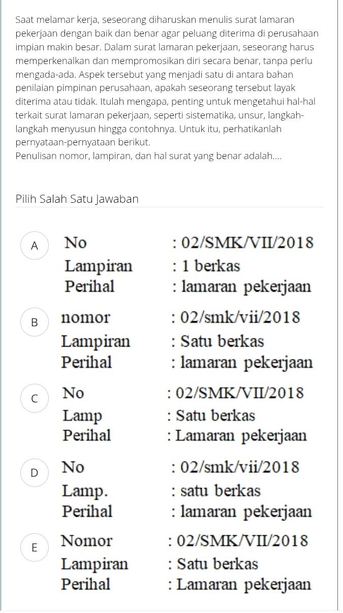 Saat melamar kerja, seseorang diharuskan menulis surat lamaran 
pekerjaan dengan baik dan benar agar peluang diterima di perusahaan 
impian makin besar. Dalam surat lamaran pekerjaan, seseorang harus 
memperkenalkan dan mempromosikan diri secara benar, tanpa perlu 
mengada-ada. Aspek tersebut yang menjadi satu di antara bahan 
penilaian pimpinan perusahaan, apakah seseorang tersebut layak 
diterima atau tidak. Itulah mengapa, penting untuk mengetahui hal-hal 
terkait surat lamaran pekerjaan, seperti sistematika, unsur, langkah- 
langkah menyusun hingga contohnya. Untuk itu, perhatikanlah 
pernyataan-pernyataan berikut. 
Penulisan nomor, lampiran, dan hal surat yang benar adalah.... 
Pilih Salah Satu Jawaban 
A No : 02/SMK/VII/2018 
Lampiran 1 berkas 
Perihal : lamaran pekerjaan 
B nomor : 02/smk/vii/2018 
Lampiran : Satu berkas 
Perihal : lamaran pekerjaan 
C No : 02/SMK/VII/2018 
Lamp : Satu berkas 
Perihal : Lamaran pekerjaan 
D No : 02/smk/vii/2018 
Lamp. : satu berkas 
Perihal : lamaran pekerjaan 
E Nomor : 02/SMK/VII/2018 
Lampiran : Satu berkas 
Perihal : Lamaran pekerjaan