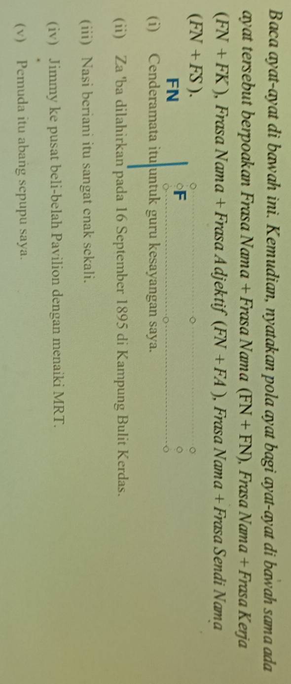 Baca ayat-ayat di bawah ini. Kemudian, nyatakan pola ayat bagi ayat-ayat di bawah sama ada 
ayat tersebut berpoakan Frasa Nama + Frasa Nama (FN+FN) , Frasa Nama + Frasa Kerja
(FN+FK) , Frasa Nama + Frasa Adjektif (FN+FA) , Frasa Nama + Frasa Sendi Nama
(FN+FS). 
FN
F
(i) Cenderamata itu untuk guru kesayangan saya. 
(ii) Za 'ba dilahirkan pada 16 September 1895 di Kampung Bulit Kerdas. 
(iii) Nasi beriani itu sangat enak sekali. 
(iv) Jimmy ke pusat beli-belah Pavilion dengan menaiki MRT. 
(v) Pemuda itu abang sepupu saya.