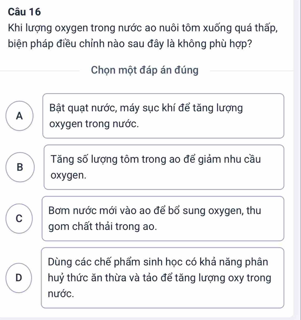 Khi lượng oxygen trong nước ao nuôi tôm xuống quá thấp,
biện pháp điều chỉnh nào sau đây là không phù hợp?
Chọn một đáp án đúng
Bật quạt nước, máy sục khí để tăng lượng
A
oxygen trong nước.
Tăng số lượng tôm trong ao để giảm nhu cầu
B
oxygen.
Bơm nước mới vào ao để bổ sung oxygen, thu
C
gom chất thải trong ao.
Dùng các chế phẩm sinh học có khả năng phân
D huỷ thức ăn thừa và tảo để tăng lượng oxy trong
nước.