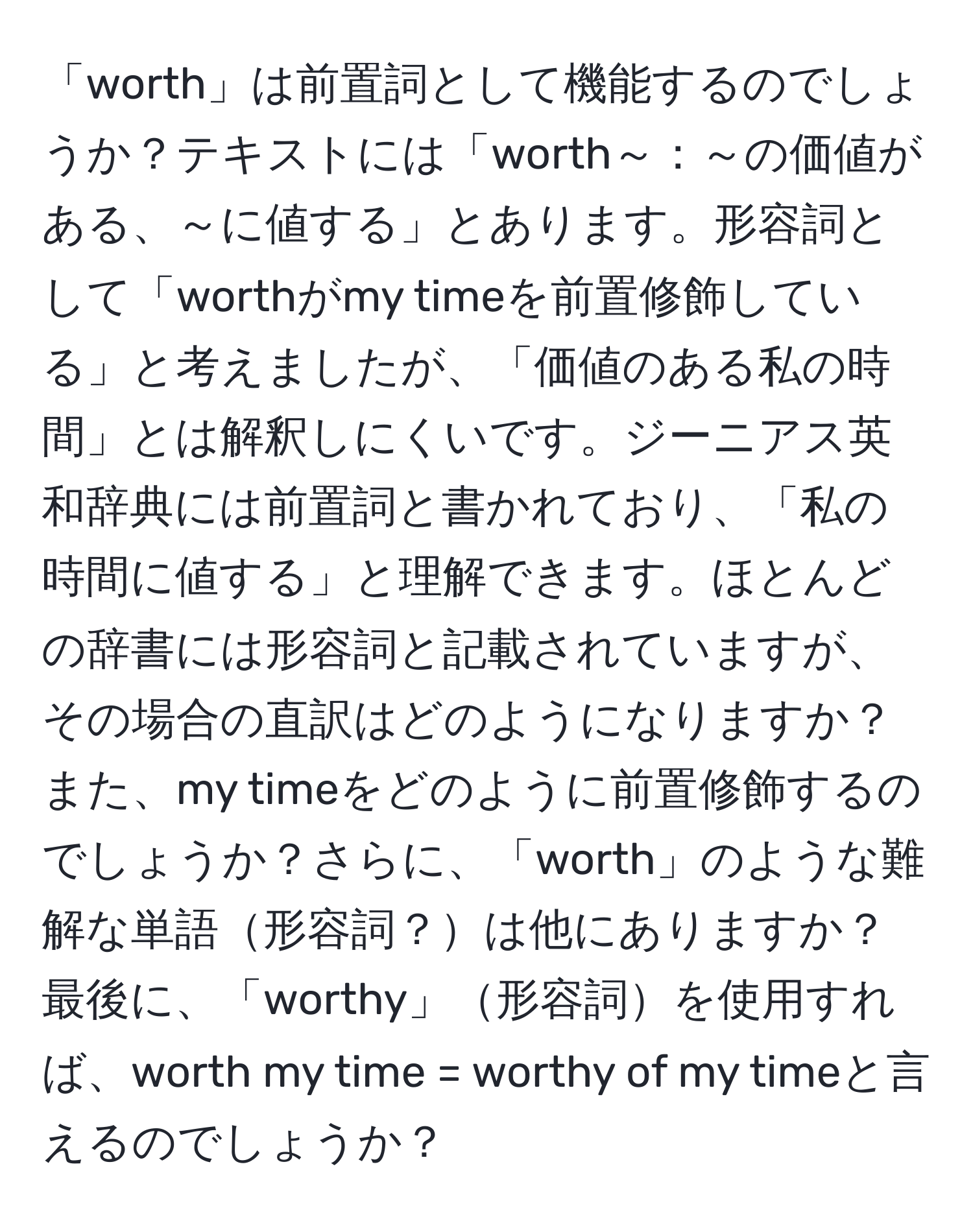 「worth」は前置詞として機能するのでしょうか？テキストには「worth～：～の価値がある、～に値する」とあります。形容詞として「worthがmy timeを前置修飾している」と考えましたが、「価値のある私の時間」とは解釈しにくいです。ジーニアス英和辞典には前置詞と書かれており、「私の時間に値する」と理解できます。ほとんどの辞書には形容詞と記載されていますが、その場合の直訳はどのようになりますか？また、my timeをどのように前置修飾するのでしょうか？さらに、「worth」のような難解な単語形容詞？は他にありますか？最後に、「worthy」形容詞を使用すれば、worth my time = worthy of my timeと言えるのでしょうか？