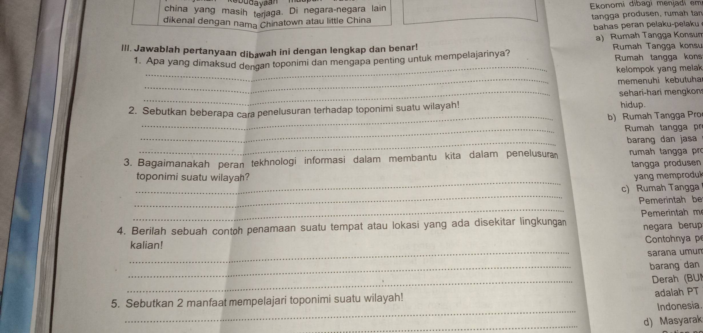 Rebudayaan 
china yang masih terjaga. Di negara-negara lain Ekonomi dibagi menjadi em 
dikenal dengan nama Chinatown atau little China 
tangga produsen, rumah tan 
bahas peran pelaku-pelaku 
a) Rumah Tangga Konsum 
III. Jawablah pertanyaan dibawah ini dengan lengkap dan benar! Rumah Tangga konsu 
_ 
1. Apa yang dimaksud dengan toponimi dan mengapa penting untuk mempelajarinya? Rumah tangga kons 
_ 
kelompok yang melak 
memenuhi kebutuha 
_sehari-hari mengkon 
2. Sebutkan beberapa cara penelusuran terhadap toponimi suatu wilayah! 
hidup. 
_b) Rumah Tangga Pro 
_ 
Rumah tangga pr 
_ 
barang dan jasa 
3. Bagaimanakah peran tekhnologi informasi dalam membantu kita dalam penelusura rumah tangga pro 
tangga produsen 
_ 
toponimi suatu wilayah? yang memproduk 
_ 
c) Rumah Tangga 
_ 
Pemerintah be 
Pemerintah m 
4. Berilah sebuah contoh penamaan suatu tempat atau lokasi yang ada disekitar lingkungan 
negara berup 
kalian! 
Contohnya pe 
_ 
sarana umun 
_ 
barang dan 
_ 
Derah (BU 
_ 
5. Sebutkan 2 manfaat mempelajari toponimi suatu wilayah! adalah PT 
Indonesia 
_ 
d)Masyarak