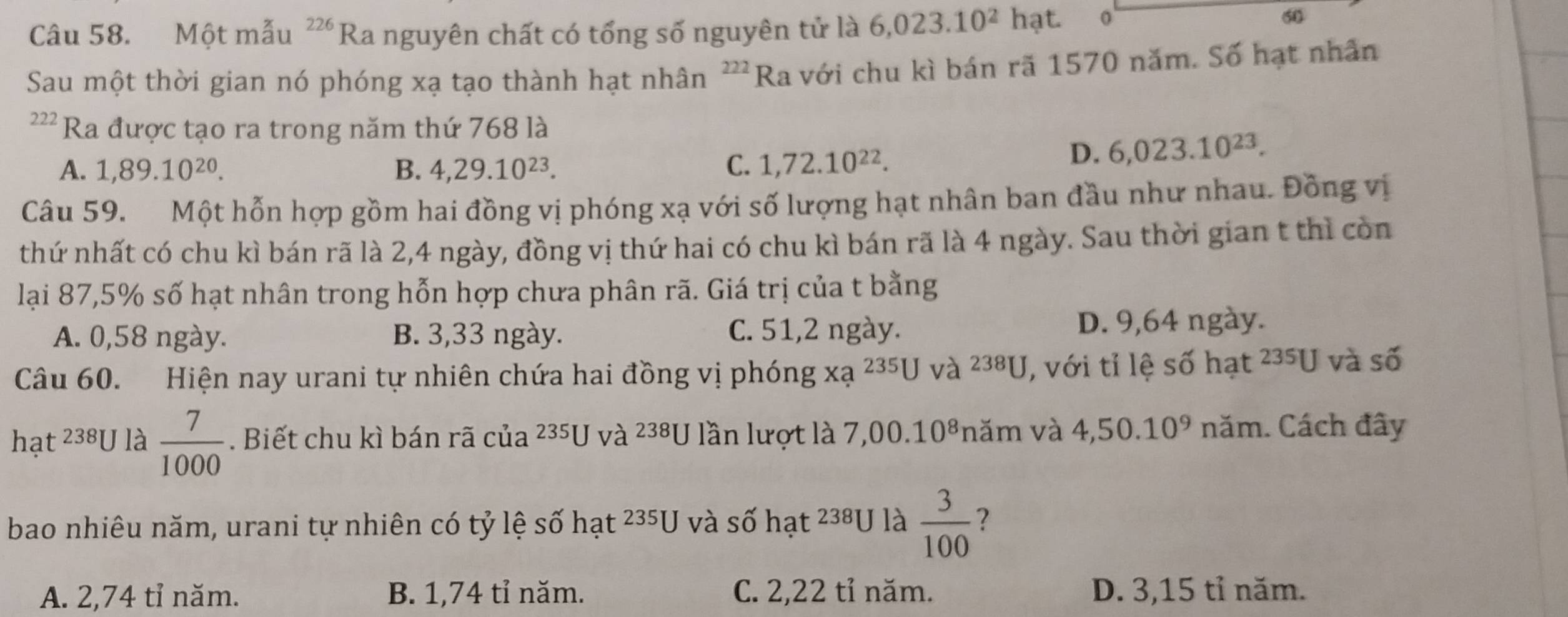 Một mẫu 226 Ra nguyên chất có tổng số nguyên tử là 6,023.10^2hat. o
60
Sau một thời gian nó phóng xạ tạo thành hạt nhân ²''Ra với chu kì bán rã 1570 năm. Số hạt nhân
222 Ra được tạo ra trong năm thứ 768 là
A. 1,89.10^(20). B. 4, 29.10^(23). C. 1,72.10^(22).
D. 6,023.10^(23). 
Câu 59. Một hỗn hợp gồm hai đồng vị phóng xạ với số lượng hạt nhân ban đầu như nhau. Đồng vị
thứ nhất có chu kì bán rã là 2, 4 ngày, đồng vị thứ hai có chu kì bán rã là 4 ngày. Sau thời gian t thì còn
lại 87, 5% số hạt nhân trong hỗn hợp chưa phân rã. Giá trị của t bằng
A. 0,58 ngày. B. 3,33 ngày. C. 51, 2 ngày. D. 9,64 ngày.
Câu 60. Hiện nay urani tự nhiên chứa hai đồng vị phóng xa^(235)U và 238U , với tỉ lệ số hạt 235U và số
hat^(238)U là  7/1000 . Biết chu kì bán rã cua^(235)U và 238U lần lượt là 7, ,00.10^8 năm và 4,50.10^9 năm. Cách đây
bao nhiêu năm, urani tự nhiên có tỷ lệ số hat^(235)U và số hạt 238U là  3/100  ?
A. 2,74 tỉ năm. B. 1,74 tỉ năm. C. 2,22 tỉ năm. D. 3,15 tỉ năm.