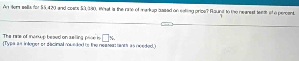 An item sells for $5,420 and costs $3,080. What is the rate of markup based on selling price? Round to the nearest tenth of a percent. 
The rate of markup based on selling price is □ %. 
(Type an integer or decimal rounded to the nearest tenth as needed.)