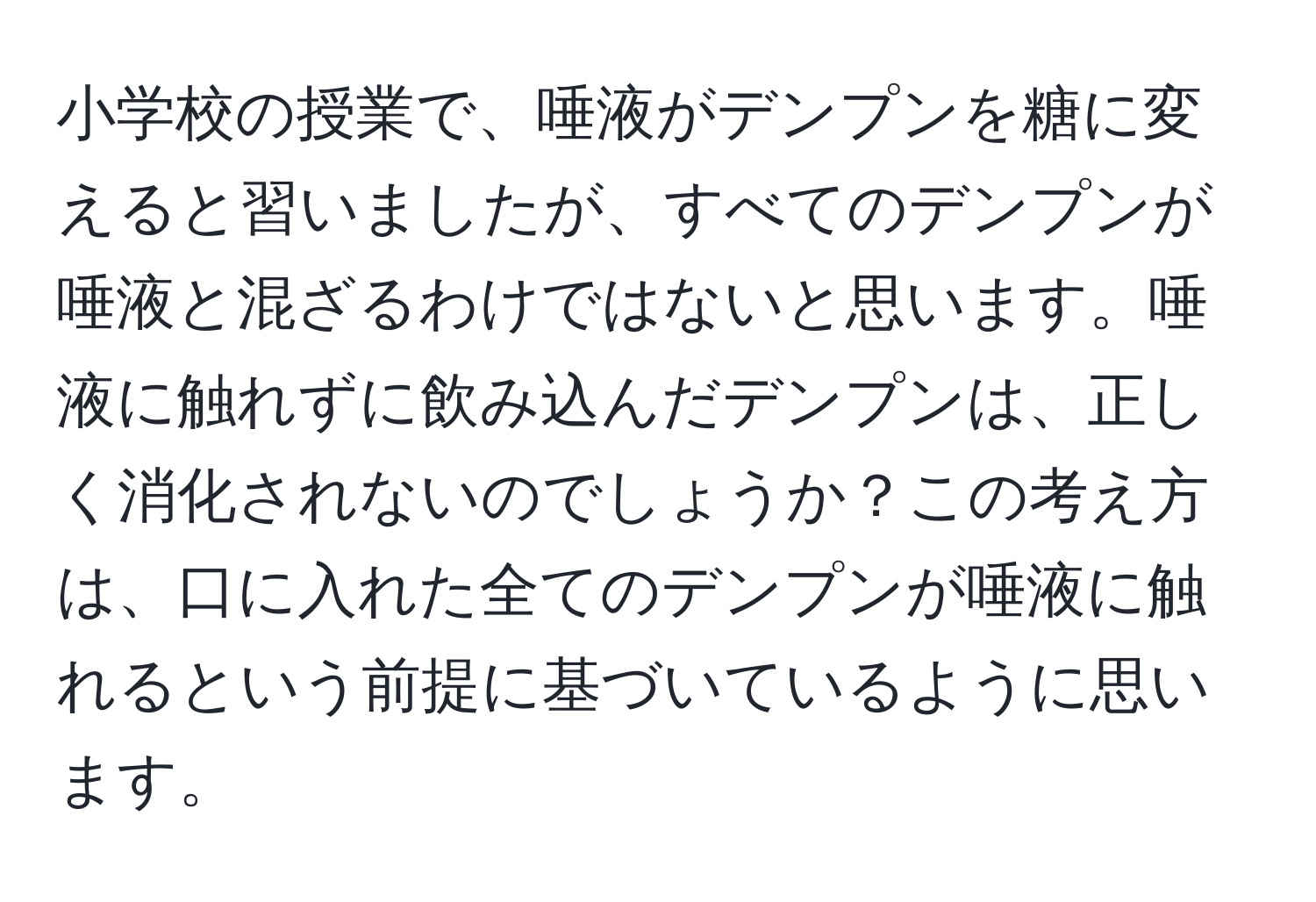 小学校の授業で、唾液がデンプンを糖に変えると習いましたが、すべてのデンプンが唾液と混ざるわけではないと思います。唾液に触れずに飲み込んだデンプンは、正しく消化されないのでしょうか？この考え方は、口に入れた全てのデンプンが唾液に触れるという前提に基づいているように思います。