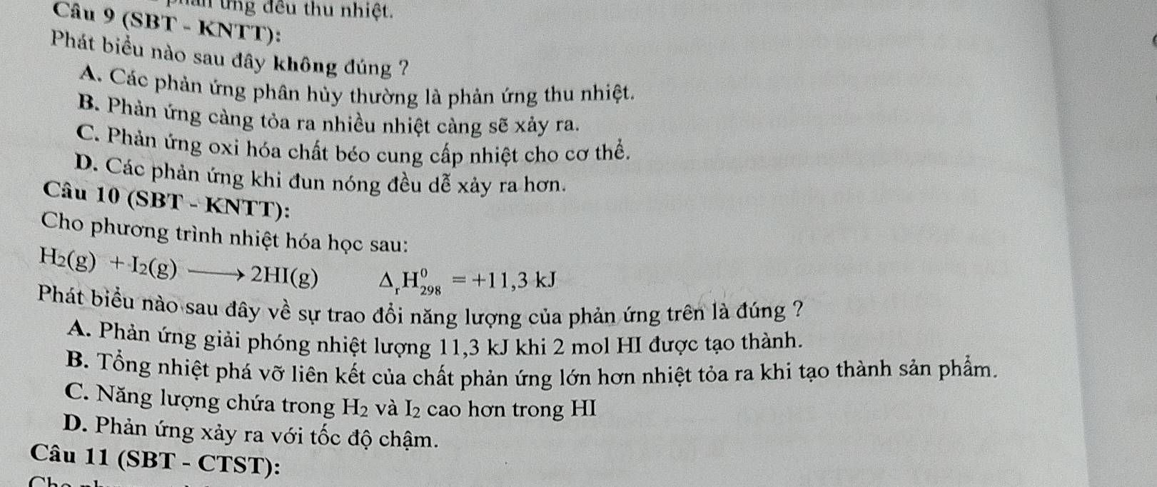 năn ứng đều thu nhiệt.
Câu 9 (SBT - KNTT):
Phát biểu nào sau đây không đúng ?
A. Các phản ứng phân hủy thường là phản ứng thu nhiệt.
B. Phản ứng càng tỏa ra nhiều nhiệt càng sẽ xảy ra.
C. Phản ứng oxi hóa chất béo cung cấp nhiệt cho cơ thể.
D. Các phản ứng khi đun nóng đều dễ xảy ra hơn.
Câu 10(SBT-KNTT)
Cho phương trình nhiệt hóa học sau:
H_2(g)+I_2(g)to 2HI(g) △ _rH_(298)^0=+11,3kJ
Phát biểu nào sau đây về sự trao đổi năng lượng của phản ứng trên là đúng ?
A. Phản ứng giải phóng nhiệt lượng 11, 3 kJ khi 2 mol HI được tạo thành.
B. Tổng nhiệt phá vỡ liên kết của chất phản ứng lớn hơn nhiệt tỏa ra khi tạo thành sản phẩm.
C. Năng lượng chứa trong H_2 và I_2 cao hơn trong HI
D. Phản ứng xảy ra với tốc độ chậm.
Câu 11 (SBT - CTST):