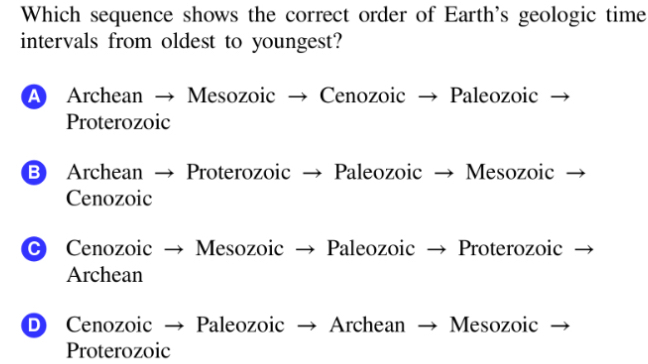 Which sequence shows the correct order of Earth's geologic time
intervals from oldest to youngest?
A Archean → Mesozoic → Cenozoic Paleozoic
Proterozoic
B Archean → Proterozoic → Paleozoic Mesozoic
Cenozoic
C Cenozoic Mesozoic → Paleozoic Proterozoic
Archean
Paleozoic Archean Mesozoic
Proterozoic