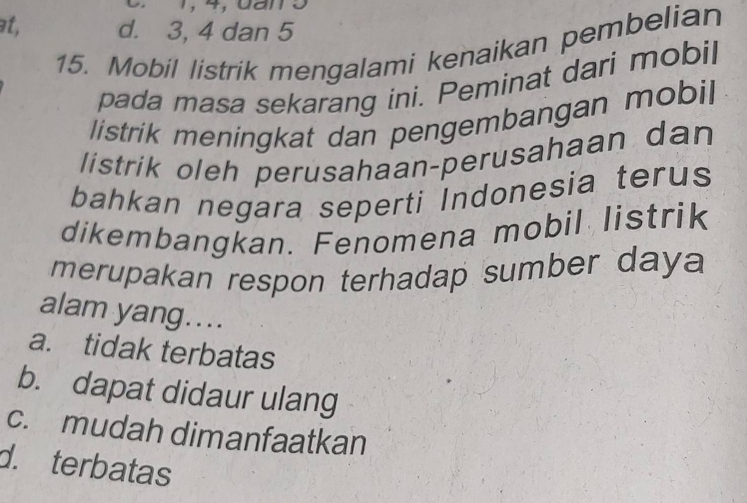 1, 4, đần3
at, d. 3, 4 dan 5
15. Mobil listrik mengalami kenaikan pembelian
pada masa sekarang ini. Peminat dari mobil
listrik meningkat dan pengembangan mobil
listrik oleh perusahaan-perusahaan dan
bahkan negara seperti Indonesia terus
dikembangkan. Fenomena mobil listrik
merupakan respon terhadap sumber daya 
alam yang....
a. tidak terbatas
b. dapat didaur ulang
c. mudah dimanfaatkan
d. terbatas