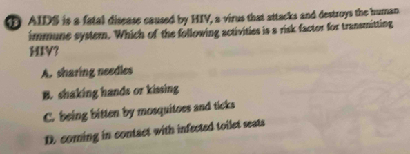 AIDS is a fatal disease caused by HIV, a virus that attacks and destroys the human.
immune systern. Which of the following activities is a risk factor for transmitting
HIV?
A. sharing needles
B. shaking hands or kissing
C. being bitten by mosquitoes and ticks
D. coming in contact with infected toilet seats