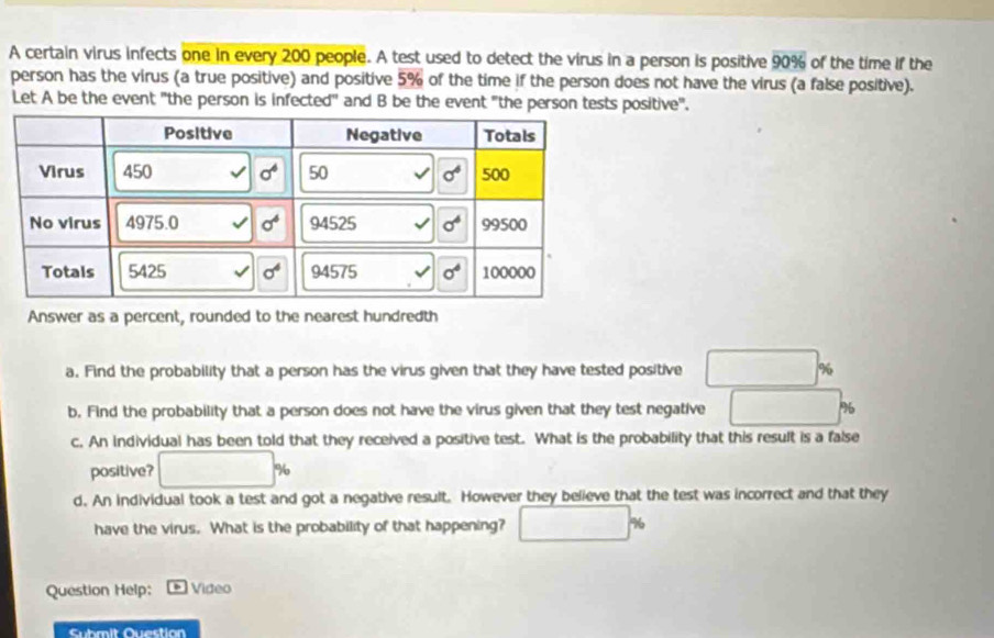 A certain virus infects one in every 200 people. A test used to detect the virus in a person is positive overline 90%  of the time if the
person has the virus (a true positive) and positive 5% of the time if the person does not have the virus (a false positive).
Let A be the event "the person is infected" and B be the event "the person tests positive".
Answer as a percent, rounded to the nearest hundredth
a. Find the probability that a person has the virus given that they have tested positive □ %
b. Find the probability that a person does not have the virus given that they test negative □ %
c. An individual has been told that they received a positive test. What is the probability that this result is a false
positive? □ %
d. An individual took a test and got a negative result. However they believe that the test was incorrect and that they
have the virus. What is the probability of that happening? □ %
Question Help:  Video
Submit Question