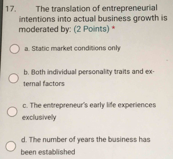 The translation of entrepreneurial
intentions into actual business growth is
moderated by: (2 Points) *
a. Static market conditions only
b. Both individual personality traits and ex-
ternal factors
c. The entrepreneur's early life experiences
exclusively
d. The number of years the business has
been established