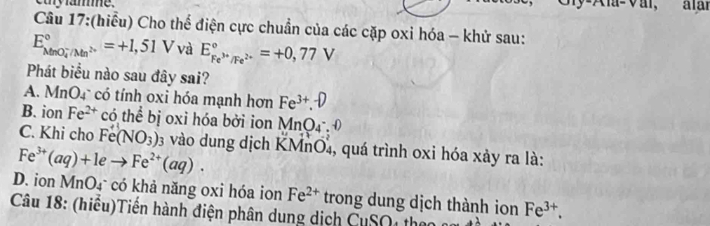 cay famme. Gly-Ala-Vai, alai
Câu 17:(hiểu) Cho thế điện cực chuẩn của các cặp oxi hóa - khử sau:
E_(MnO_4)°/Mn^(2+)^circ =+1,51V và E_Fe^(3+)/Fe^(2+)^circ =+0,77V
Phát biểu nào sau đây sai?
A. MnO4 có tính oxi hóa mạnh hơn Fe^(3+).D
B. ion Fe^(2+) có thể bị oxi hóa bởi ion MnO_4_4^-:0
C. Khi cho Fe(NO_3) 03 vào dung dịch KMnO₄, quá trình oxi hóa xảy ra là:
Fe^(3+)(aq)+1eto Fe^(2+)(aq).
D. ion MnO₄ có khả năng oxi hóa ion Fe^(2+) trong dung dịch thành ion Fe^(3+). 
Câu 18: (hiều)Tiền hành điện phân dung dịch CuSO4 theo n