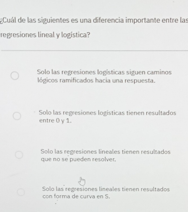 ¿Cuál de las siguientes es una diferencia importante entre las
regresiones lineal y logística?
Solo las regresiones logísticas siguen caminos
lógicos ramificados hacia una respuesta.
Solo las regresiones logísticas tienen resultados
entre 0 y 1.
Solo las regresiones lineales tienen resultados
que no se pueden resolver.
Solo las regresiones lineales tienen resultados
con forma de curva en S.