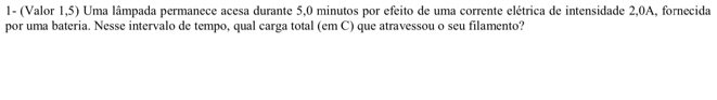 1- (Valor 1,5) Uma lâmpada permanece acesa durante 5,0 minutos por efeito de uma corrente elétrica de intensidade 2,0A, fornecida 
por uma bateria. Nesse intervalo de tempo, qual carga total (em C) que atravessou o seu filamento?