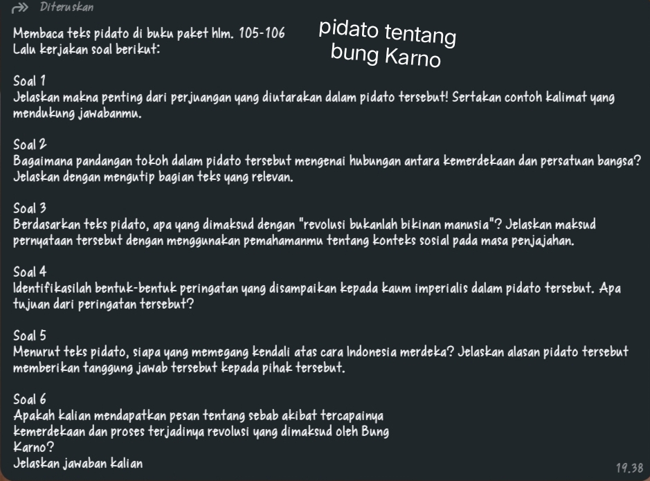 Diteruskan 
Membaca teks pidato di buku paket hlm. 105 - 106 pidato tentang 
Lalu kerjakan soal berikut: 
bung Karno 
Soal 1 
Jelaskan makna penting dari perjuangan yang diutarakan dalam pidato tersebut! Sertakan contoh kalimat yang 
mendukung jawabanmu. 
Soal 2 
Bagaimana pandangan tokoh dalam pidato tersebut mengenai hubungan antara kemerdekaan dan persatuan bangsa? 
Jelaskan dengan mengutip bagian teks yang relevan. 
Soal 3 
Berdasarkan teks pidato, apa yang dimaksud dengan "revolusi bukanlah bikinan manusia"? Jelaskan maksud 
pernyataan tersebut dengan menggunakan pemahamanmu tentang konteks sosial pada masa penjajahan. 
Soal 4 
ldentifikasilah bentuk-bentuk peringatan yang disampaikan kepada kaum imperialis dalam pidato tersebut. Apa 
tujuan dari peringatan tersebut? 
Soal 5 
Menurut teks pidato, siapa yang memegang kendali atas cara Indonesia merdeka? Jelaskan alasan pidato tersebut 
memberikan tanggung jawab tersebut kepada pihak tersebut. 
Soal 6 
Apakah kalian mendapatkan pesan tentang sebab akibat tercapainya 
kemerdekaan dan proses terjadinya revolusi yang dimaksud oleh Bung 
Karno? 
Jelaskan jawaban kalian 19.38