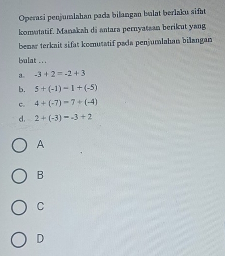 Operasi penjumlahan pada bilangan bulat berlaku sifat
komutatif. Manakah di antara pernyataan berikut yang
benar terkait sifat komutatif pada penjumlahan bilangan
bulat ...
a. -3+2=-2+3
b. 5+(-1)=1+(-5)
c. 4+(-7)=7+(-4)
d. 2+(-3)=-3+2
A
B
C
D